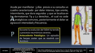 Acude por manifestar 3 días previo a su consulta un 
cuadro caracterizado por dolor intenso, tipo urente, 
intermitente, que dura segundos y que se localiza en 
los dermatomas T9 y L2 derechos , el cual no cede 
con analgésicos comunes, posteriormente el dolor se 
agrava en intensidad y frecuencia. 
A 
P 
14/11/2014 
Durante la evolución del SIDA ha tenido 
2 procesos neumónicos severos. 
Antecedente Patológico: Un episodio 
de herpes zoster que se resolvió con 
Aciclovir. 
UNIVERSIDAD TECNICA DE MACHALA 
FACULTAD DE CINCIAS QUIMICAS Y DE LA 
SALUD 
ESCUELA DE CINCIAS MEDICAS 
Caso clínico modificado de: Dra. Eva Chávez Pérez. Dr. Víctor M. Whizar Lugo.Herpes Zoster : caso 
clínico y revisión de la bibliografía. Medicina Interna de México. 2005. Vol. 17.Pág.: 38-41 4/24 
 