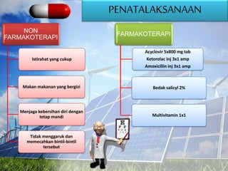 PENATALAKSANAAN
NON
FARMAKOTERAPI
Istirahat yang cukup
Makan makanan yang bergizi
Menjaga kebersihan diri dengan
tetap mandi
Tidak menggaruk dan
memecahkan bintil-bintil
tersebut
FARMAKOTERAPI
Acyclovir 5x800 mg tab
Ketorolac inj 3x1 amp
Amoxicillin inj 3x1 amp
Bedak salicyl 2%
Multivitamin 1x1
 