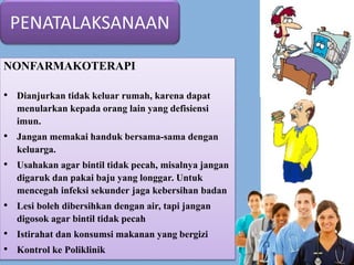 PENATALAKSANAAN
NONFARMAKOTERAPI
• Dianjurkan tidak keluar rumah, karena dapat
menularkan kepada orang lain yang defisiensi
imun.
• Jangan memakai handuk bersama-sama dengan
keluarga.
• Usahakan agar bintil tidak pecah, misalnya jangan
digaruk dan pakai baju yang longgar. Untuk
mencegah infeksi sekunder jaga kebersihan badan
• Lesi boleh dibersihkan dengan air, tapi jangan
digosok agar bintil tidak pecah
• Istirahat dan konsumsi makanan yang bergizi
• Kontrol ke Poliklinik
 