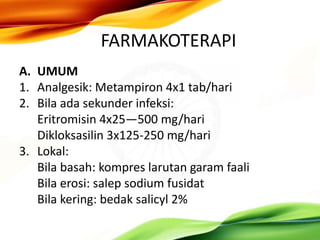 FARMAKOTERAPI
A. UMUM
1. Analgesik: Metampiron 4x1 tab/hari
2. Bila ada sekunder infeksi:
Eritromisin 4x25—500 mg/hari
Dikloksasilin 3x125-250 mg/hari
3. Lokal:
Bila basah: kompres larutan garam faali
Bila erosi: salep sodium fusidat
Bila kering: bedak salicyl 2%
 