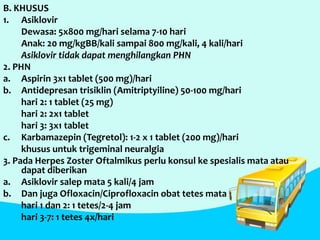 B. KHUSUS
1. Asiklovir
Dewasa: 5x800 mg/hari selama 7-10 hari
Anak: 20 mg/kgBB/kali sampai 800 mg/kali, 4 kali/hari
Asiklovir tidak dapat menghilangkan PHN
2. PHN
a. Aspirin 3x1 tablet (500 mg)/hari
b. Antidepresan trisiklin (Amitriptyiline) 50-100 mg/hari
hari 2: 1 tablet (25 mg)
hari 2: 2x1 tablet
hari 3: 3x1 tablet
c. Karbamazepin (Tegretol): 1-2 x 1 tablet (200 mg)/hari
khusus untuk trigeminal neuralgia
3. Pada Herpes Zoster Oftalmikus perlu konsul ke spesialis mata atau
dapat diberikan
a. Asiklovir salep mata 5 kali/4 jam
b. Dan juga Ofloxacin/Ciprofloxacin obat tetes mata
hari 1 dan 2: 1 tetes/2-4 jam
hari 3-7: 1 tetes 4x/hari
 