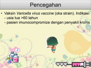 Pencegahan
• Vaksin Varicella virus vaccine (oka strain). Indikasi:
- usia tua >60 tahun
- pasien imunocompromize dengan penyakit kronis
 