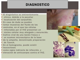 DIAGNOSTICO

   El diagnóstico es eminentemente
    clínico, debido a la peculiar
    localización del sarpullido.
   En caso de duda se pueden
   tomar muestras del fluido de las
   vesículas, en el que las células
    infectadas por el VVZ presentan un
    núcleo celular muy alargado y oscurecido.
   Cultivo viral de una lesión fresca o
    un examen microscópico de la base
   de la ampolla, denominado preparación
    de Tzanck.
   En el hemograma, puede existir
   leucocitosis
   como signo indirecto de infección, y
   elevación de anticuerpos contra el VVZ.
 