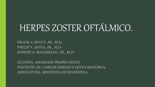 HERPES ZOSTER OFTÁLMICO. 
FRANK A. BUCCI, JR., M.D. 
PHILIP V. SAVIA, JR., M.D. 
JOSEPH A. MAURIELLO, JR., M.D. 
ALUMNA: AMAIRANI FRAIRE SÁENZ. 
DOCENTE: Dr. CARLOS ENRIQUE LEYVA MAYORGA. 
ASIGNATURA: MEDICINA HUMANÍSTICA. 
 