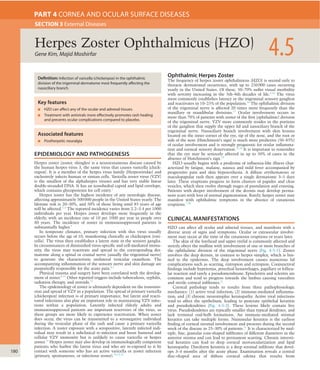 180
EPIDEMIOLOGY AND PATHOGENESIS
Herpes zoster (zoster, shingles) is a neurocutaneous disease caused by
the human herpes virus 3, the same virus that causes varicella (chick-
enpox). It is a member of the herpes virus family (Herpesviridae) and
exclusively infects human or simian cells. Varicella zoster virus (VZV)
is the smallest of the alphaherpes viruses and has very stable linear
double-stranded DNA. It has an icosohedral capsid and lipid envelope,
which contains glycoproteins for cell entry.1
Herpes zoster has the highest incidence of any neurologic disease,
affecting approximately 500000 people in the United States yearly. The
lifetime risk is 20–30%, and 50% of those living until 85 years of age
will be affected.2–4
The reported incidence varies from 2.2–3.4 per 1000
individuals per year. Herpes zoster develops more frequently in the
elderly, with an incidence rate of 10 per 1000 per year in people over
80 years. The incidence of zoster in immunosuppressed patients is
substantially higher.5
In temperate climates, primary infection with this virus usually
occurs before the age of 10, manifesting clinically as chickenpox (vari-
cella). The virus then establishes a latent state in the sensory ganglia.
In circumstances of diminished virus-speciﬁc and cell-mediated immu-
nity, the virus may reactivate and spread to the corresponding der-
matome along a spinal or cranial nerve (usually the trigeminal nerve)
to generate the characteristic unilateral vesicular exanthem. The
accompanying inﬂammation of the sensory nerve and skin damage are
purportedly responsible for the acute pain.6,7
Physical trauma and surgery have been correlated with the develop-
ment of zoster.8–11
Other reported triggers include tuberculosis, syphilis,
radiation therapy, and steroids.12
The epidemiology of zoster is ultimately dependent on the transmis-
sion and spread of VZV in a population. The spread of primary varicella
(chickenpox) infection is of primary importance, but latent and reacti-
vated infections also play an important role in maintaining VZV infec-
tions within a population. Latently infected elderly adults and
immunosuppressed patients are important reservoirs of the virus, as
these groups are more likely to experience reactivation. When zoster
does occur, the virus can be transmitted to a seronegative individual
during the vesicular phase of the rash and cause a primary varicella
infection. A zoster exposure with a seropositive, latently infected indi-
vidual may result in a subclinical re-infection and boost humoral and
cellular VZV immunity but is unlikely to cause varicella or herpes
zoster.13
Herpes zoster may also develop in immunologically competent
patients who harbor the latent virus and who are re-exposed to it by
contact with someone who has an active varicella or zoster infection
(primary, spontaneous, or infectious zoster).12,14,15
Ophthalmic Herpes Zoster
The frequency of herpes zoster ophthalmicus (HZO) is second only to
thoracic dermatomal occurrence, with up to 250000 cases occurring
yearly in the United States. Of these, 50–70% suffer visual morbidity
with severity increasing in the 5th–8th decades of life.3,16
The virus
most commonly establishes latency in the trigeminal sensory ganglion
and reactivates in 10–25% of the population.16
The ophthalmic division
of the trigeminal nerve is affected 20 times more frequently than the
maxillary or mandibular divisions.17
Ocular involvement occurs in
more than 70% of patients with zoster of the ﬁrst (ophthalmic) division
of the trigeminal nerve. VZV more commonly resides in the portions
of the ganglion that supply the upper lid and nasociliary branch of the
trigeminal nerve. Nasociliary branch involvement with skin lesions
located on the inner corner of the eye, tip of the nose, and the root or
side of the nose (Hutchinson’s sign) is much more predictive (50–85%)
of ocular involvement and is strongly prognostic for ocular inﬂamma-
tion and corneal sensory denervation.12,18
It is important to remember
that the eye may be seriously affected in up to 50% of cases in the
absence of Hutchinson’s sign.19
HZO usually begins with a prodrome of inﬂuenza-like illness char-
acterized by fatigue, malaise, nausea and mild fever accompanied by
progressive pain and skin hyperesthesia. A diffuse erythematous or
maculopapular rash then appears over a single dermatome 3–5 days
later. These eruptions progress to form clusters of papules and clear
vesicles, which then evolve through stages of pustulation and crusting.
Patients with deeper involvement of the dermis may develop perma-
nent scars with loss of normal pigmentation. Rarely, herpes zoster may
manifest with ophthalmic symptoms in the absence of cutaneous
eruptions.7,20
CLINICAL MANIFESTATIONS
HZO can affect all ocular and adnexal tissues, and manifests with a
diverse array of signs and symptoms. Ocular or extraocular involve-
ment may occur at the time of the cutaneous eruptions or years later.
The skin of the forehead and upper eyelid is commonly affected and
strictly obeys the midline with involvement of one or more branches of
the ophthalmic division of the trigeminal nerve (Fig. 4-5-1). Zoster
involves the deep dermis, in contrast to herpes simplex, which is lim-
ited to the epidermis. The deep involvement causes numerous lid
complications such as scarring, entropion and ectropion. Conjunctival
ﬁndings include hyperemia, petechial hemorrhages, papillary or follicu-
lar reaction and rarely a pseudomembrane. Episcleritis and scleritis are
common and tend to progress towards the limbus causing vasculitis
and sterile corneal inﬁltrates.21
Corneal pathology tends to results from three pathophysiologic
mechanics: (1) active viral infection; (2) immune-mediated inﬂamma-
tion; and (3) chronic neurotrophic keratopathy. Active viral infections
tend to affect the epithelium, leading to punctate epithelial keratitis
and pseudodendrites (Fig. 4-5-2). These lesions likely contain live
virus. Pseudodendrites are typically smaller than typical dendrites, and
lack terminal end-bulb formations. An immune-mediated stromal
keratitis can take multiple forms. Nummular keratitis is the earliest
ﬁnding of corneal stromal involvement and presents during the second
week of the disease in 25–30% of patients.21
It is characterized by mul-
tiple, ﬁne, granular coin-shaped inﬁltrates of different diameters in the
anterior stroma and can lead to permanent scarring. Chronic intersti-
tial keratitis can lead to deep corneal neovascularization and lipid
keratopathy. Disciform keratitis is a deep stromal inﬁltrate that devel-
ops 3–4 months after the acute phase. Examination reveals a central
disc-shaped area of diffuse corneal edema that results from
Gene Kim, Majid Moshirfar 4.5Herpes Zoster Ophthalmicus (HZO)
SECTION 3 External Diseases
PART 4 CORNEA AND OCULAR SURFACE DISEASES
Definition: Infection of varicella (chickenpox) in the ophthalmic
division of the trigeminal dermatome most frequently affecting the
nasociliary branch.
Key features
■ HZO can affect any of the ocular and adnexal tissues.
■ Treatment with antivirals more effectively promotes rash healing
and prevents ocular complications compared to placebo.
Associated features
■ Postherpetic neuralgia
 