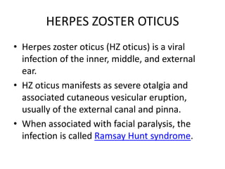 HERPES ZOSTER OTICUS
• Herpes zoster oticus (HZ oticus) is a viral
  infection of the inner, middle, and external
  ear.
• HZ oticus manifests as severe otalgia and
  associated cutaneous vesicular eruption,
  usually of the external canal and pinna.
• When associated with facial paralysis, the
  infection is called Ramsay Hunt syndrome.
 