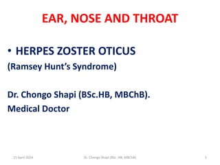 EAR, NOSE AND THROAT
• HERPES ZOSTER OTICUS
(Ramsey Hunt’s Syndrome)
Dr. Chongo Shapi (BSc.HB, MBChB).
Medical Doctor
15 April 2024 1
Dr. Chongo Shapi (BSc. HB, MBChB)
 