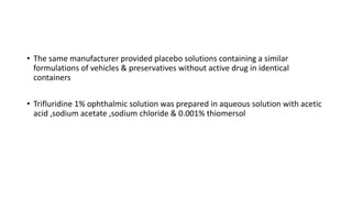 • The same manufacturer provided placebo solutions containing a similar
formulations of vehicles & preservatives without active drug in identical
containers
• Trifluridine 1% ophthalmic solution was prepared in aqueous solution with acetic
acid ,sodium acetate ,sodium chloride & 0.001% thiomersol
 