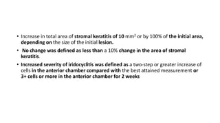 • Increase in total area of stromal keratitis of 10 mm2 or by 100% of the initial area,
depending on the size of the initial lesion.
• No change was defined as less than a 10% change in the area of stromal
keratitis.
• Increased severity of iridocyclitis was defined as a two-step or greater increase of
cells in the anterior chamber compared with the best attained measurement or
3+ cells or more in the anterior chamber for 2 weeks
 