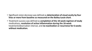 • Significant vision decrease was defined as deterioration of visual acuity by four
lines or more from baseline as measured on the Bailey-Louie chart.
• Treatment success was defined as completion of the 10-week regimen of study
medications, resolution of active inflammation during the 16-week
treatment/observation interval, and no reactivation or recurrence for 6 weeks
without medication.
 