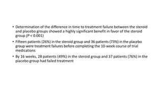 • Determination of the difference in time to treatment failure between the steroid
and placebo groups showed a highly significant benefit in favor of the steroid
group (P < 0.001)
• Fifteen patients (26%) in the steroid group and 36 patients (73%) in the placebo
group were treatment failures before completing the 10-week course of trial
medications
• By 16 weeks, 28 patients (49%) in the steroid group and 37 patients (76%) in the
placebo group had failed treatment
 