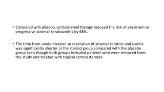 • Compared with placebo, corticosteroid therapy reduced the risk of persistent or
progressive stromal keratouveitis by 68%.
• The time from randomization to resolution of stromal keratitis and uveitis
was significantly shorter in the steroid group compared with the placebo
group even though both groups included patients who were removed from
the study and treated with topical corticosteroids
 