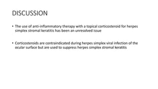 DISCUSSION
• The use of anti-inflammatory therapy with a topical corticosteroid for herpes
simplex stromal keratitis has been an unresolved issue
• Corticosteroids are contraindicated during herpes simplex viral infection of the
ocular surface but are used to suppress herpes simplex stromal keratitis
 