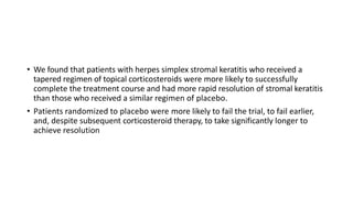 • We found that patients with herpes simplex stromal keratitis who received a
tapered regimen of topical corticosteroids were more likely to successfully
complete the treatment course and had more rapid resolution of stromal keratitis
than those who received a similar regimen of placebo.
• Patients randomized to placebo were more likely to fail the trial, to fail earlier,
and, despite subsequent corticosteroid therapy, to take significantly longer to
achieve resolution
 