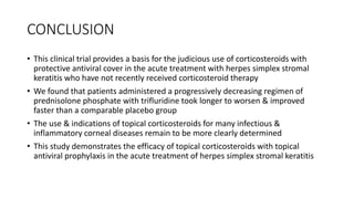 CONCLUSION
• This clinical trial provides a basis for the judicious use of corticosteroids with
protective antiviral cover in the acute treatment with herpes simplex stromal
keratitis who have not recently received corticosteroid therapy
• We found that patients administered a progressively decreasing regimen of
prednisolone phosphate with trifluridine took longer to worsen & improved
faster than a comparable placebo group
• The use & indications of topical corticosteroids for many infectious &
inflammatory corneal diseases remain to be more clearly determined
• This study demonstrates the efficacy of topical corticosteroids with topical
antiviral prophylaxis in the acute treatment of herpes simplex stromal keratitis
 