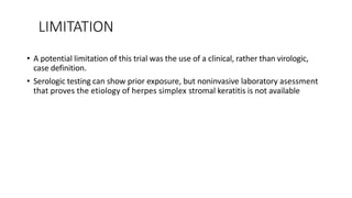 LIMITATION
• A potential limitation of this trial was the use of a clinical, rather than virologic,
case definition.
• Serologic testing can show prior exposure, but noninvasive laboratory asessment
that proves the etiology of herpes simplex stromal keratitis is not available
 