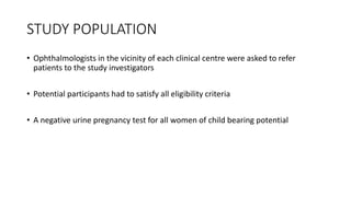 STUDY POPULATION
• Ophthalmologists in the vicinity of each clinical centre were asked to refer
patients to the study investigators
• Potential participants had to satisfy all eligibility criteria
• A negative urine pregnancy test for all women of child bearing potential
 