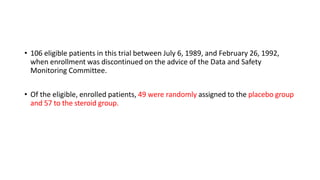 • 106 eligible patients in this trial between July 6, 1989, and February 26, 1992,
when enrollment was discontinued on the advice of the Data and Safety
Monitoring Committee.
• Of the eligible, enrolled patients, 49 were randomly assigned to the placebo group
and 57 to the steroid group.
 