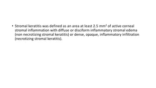 • Stromal keratitis was defined as an area at least 2.5 mm2 of active corneal
stromal inflammation with diffuse or disciform inflammatory stromal edema
(non necrotizing stromal keratitis) or dense, opaque, inflammatory infiltration
(necrotizing stromal keratitis).
 