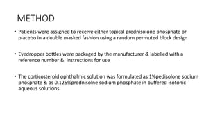 METHOD
• Patients were assigned to receive either topical prednisolone phosphate or
placebo in a double masked fashion using a random permuted block design
• Eyedropper bottles were packaged by the manufacturer & labelled with a
reference number & instructions for use
• The corticosteroid ophthalmic solution was formulated as 1%pedisolone sodium
phosphate & as 0.125%prednisolne sodium phosphate in buffered isotonic
aqueous solutions
 