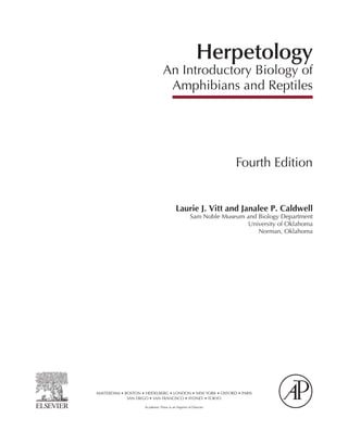 Herpetology
An Introductory Biology of
Amphibians and Reptiles
Fourth Edition
Laurie J. Vitt and Janalee P. Caldwell
Sam Noble Museum and Biology Department
University of Oklahoma
Norman, Oklahoma
AMSTERDAM • BOSTON • HEIDELBERG • LONDON • NEW YORK • OXFORD • PARIS
SAN DIEGO • SAN FRANCISCO • SYDNEY • TOKYO
Academic Press is an Imprint of Elsevier
 