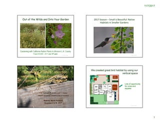 11/7/2017
1
© Project SOUND
Out of the Wilds and Into Your Garden
Gardening with California Native Plants in Western L.A. County
Project SOUND – 2017 (our 13th year)
© Project SOUND
Crawly Critters: common
reptiles & amphibians of local
gardens and their habitats
C.M. Vadheim, K. Dawdy (and T. Drake)
CSUDH (emeritus), CSUDH & City of Torrance
Madrona Marsh Preserve
November 4 & 9, 2017
2017 Season – Small is Beautiful: Native 
Habitats in Smaller Gardens
© Project SOUND
We created great bird habitat by using our
vertical space
© Project SOUND
Lots of opportunity
for vines and
espalier
 