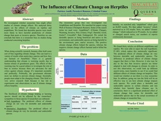 The Influence of Climate Change on Herptiles
Patriece Ausili, Paraskevi Roussos, Cristobal Yanez
patriece.ausili@macaulay.cuny.edu, paraskevi.roussos54@macaulay.cuny.edu, cristobal.yanez@macaulay.cuny.edu
Macaulay Honors College at CUNY, Queens College of CUNY
The problem
When doing scientific research, humans often hold some
sort of bias regarding climate change. This can lead to a
variety of results when analyzing a species and how they
are harmed or benefitted. There is a general
understanding that climate is warming mostly due to
human release of greenhouse gases. The effects of that
warming may be a good subject to investigate the role of
bias in science because there are advocates for and
critics against climate change. It’s important societally
and politically. Politically, the government allocates
more tax dollars to prevent climate change. Societally,
people must adapt to the changing climate. This field is a
very active research field because it has led to
experiments and observations to see if climate change
affects herptiles.
Abstract
We investigated whether researcher bias might affect
studies of climate change effects. We analyzed thirty
papers on the effects of climate on reptiles and
amphibians. We found that desirable species were much
more likely to have harmful predictions of climate
change than pests or invasive species. Therefore we can
conclude that there is a researcher bias on studies being
conducted concerning herptiles.
Hypothesis
Methods
The likelihood of climate change helping or harming
species should not be affected by the researchers’
sympathies to those species if researchers are unbiased.
● Null hypothesis: The predicted effects of climate
change do not vary for desirable and undesirable
species.
● Alternative Hypothesis: The predicted effects of
climate change do vary for desirable and undesirable
species.
The taxonomic group that was investigated was
Amphibians and Herptiles. We searched for papers using
Web of Science (Thompson Reuters). Some of the search
terms we used were: Amphibian*, (Climate Change),
Warming, Invasive, Pest, Extinct, Frog*, Harmful, Good,
Gecko*, Crocodile*, Bad, Endangered. We sorted the
desirable species as being beneficial and native to the
environment, and undesirable species as being harmful to
the environment, pest, and/or invasive. The positive
climate change effects helped the species, whereas the
negative climate change effects harmed and/or killed the
species.
Conclusion
Findings
Initially, we searched only “amphibian” which gave
us 26,803 results. We then added “invasive” which
narrowed us to 552 results. Next, we added “climate
change,” which reduced us to 59 results. As we added
or changed search terms, our numbers of reports
continuously decreased.
Predicted effect of climate
change
(Obs/Expec
ted)
Help
species
Harm species
Desirable or
Undesirable
species
Desirable 4 / 7.93 13/ 9.07
Undesirable 10/ 6.07 3/ 6.93
Works Cited
We found thirty articles on different amphibians and
reptiles. We were able to reject the null hypothesis.
P=.003, which makes this statistically significant.
The predicted effects of climate change do vary
between desirable and undesirable species. The
difference in predicted effects of climate change
suggest that there is bias. However, it also may be
due to the fact that invasive species are better
adapted to deal with changes in climate. In order to
test this observation, we could look up different
search terms, more herptiles to see if we could find
different effects of climate change on herptiles. This
would test whether or not there is a true researcher
bias. In addition, going out into the field will be an
effective way to see how climate change impacts
such species. We could place a desirable and
undesirable species in certain climates and test
whether how harmful these climates are. In
conclusion, there is a significant predicted effect of
climate change that varies for desirable and
undesirable species due to the actual occurrence of
climate change or researcher bias.
http://pngimg.com/img/animals/frog
Data
P=0.003, χ2=8.86, df =1
see link below
https://macaulay.cuny.edu/eportfolios/baker16
 