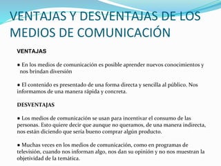 VENTAJAS Y DESVENTAJAS DE LOS
MEDIOS DE COMUNICACIÓN
VENTAJAS
● En los medios de comunicación es posible aprender nuevos conocimientos y
nos brindan diversión
● El contenido es presentado de una forma directa y sencilla al público. Nos
informamos de una manera rápida y concreta.
DESVENTAJAS
● Los medios de comunicación se usan para incentivar el consumo de las
personas. Esto quiere decir que aunque no queramos, de una manera indirecta,
nos están diciendo que sería bueno comprar algún producto.
● Muchas veces en los medios de comunicación, como en programas de
televisión, cuando nos informan algo, nos dan su opinión y no nos muestran la
objetividad de la temática.
 