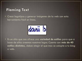 • Crear logotipos y generar imágenes de la web con esta
  herramienta fácil en línea.




• Es un sitio que nos ofrece una variedad de estilos para que a
  base de ellos creemos nuestros logos. Cuenta con más de 40
  estilos distintos, debes elegir el que mas se adapte a tu blog
  o web.
 