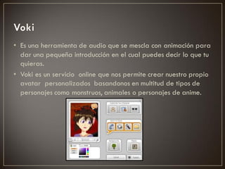 • Es una herramienta de audio que se mescla con animación para
  dar una pequeña introducción en el cual puedes decir lo que tu
  quieras.
• Voki es un servicio online que nos permite crear nuestro propio
  avatar personalizados basandonos en multitud de tipos de
  personajes como monstruos, animales o personajes de anime.
 