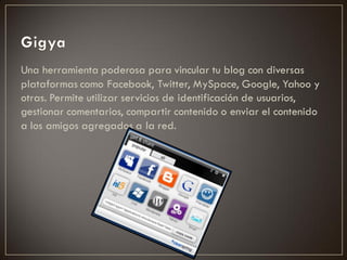 Una herramienta poderosa para vincular tu blog con diversas
plataformas como Facebook, Twitter, MySpace, Google, Yahoo y
otras. Permite utilizar servicios de identificación de usuarios,
gestionar comentarios, compartir contenido o enviar el contenido
a los amigos agregados a la red.
 