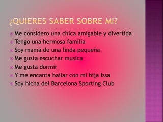  Me considero una chica amigable y divertida
Tengo una hermosa familia
Soy mamá de una linda pequeña
Me gusta escuchar musica
Me gusta dormir
Y me encanta bailar con mi hija Issa
Soy hicha del Barcelona Sporting Club