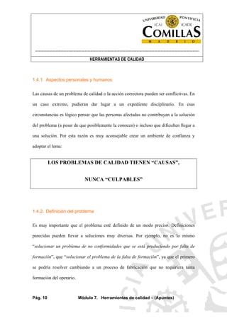 ----------------------------------------------------------------------------------------------------------------------
HERRAMIENTAS DE CALIDAD
Pág. 10 Módulo 7. Herramientas de calidad – (Apuntes)
1.4.1. Aspectos personales y humanos
Las causas de un problema de calidad o la acción correctora pueden ser conflictivas. En
un caso extremo, pudieran dar lugar a un expediente disciplinario. En esas
circunstancias es lógico pensar que las personas afectadas no contribuyan a la solución
del problema (a pesar de que posiblemente la conocen) o incluso que dificulten llegar a
una solución. Por esta razón es muy aconsejable crear un ambiente de confianza y
adoptar el lema:
LOS PROBLEMAS DE CALIDAD TIENEN “CAUSAS”,
NUNCA “CULPABLES”
1.4.2. Definición del problema
Es muy importante que el problema esté definido de un modo preciso. Definiciones
parecidas pueden llevar a soluciones muy diversas. Por ejemplo, no es lo mismo
“solucionar un problema de no conformidades que se está produciendo por falta de
formación”, que “solucionar el problema de la falta de formación”, ya que el primero
se podría resolver cambiando a un proceso de fabricación que no requiriera tanta
formación del operario.
 
