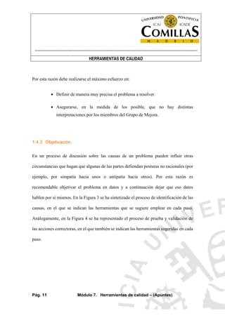 ----------------------------------------------------------------------------------------------------------------------
HERRAMIENTAS DE CALIDAD
Pág. 11 Módulo 7. Herramientas de calidad – (Apuntes)
Por esta razón debe realizarse el máximo esfuerzo en:
• Definir de manera muy precisa el problema a resolver.
• Asegurarse, en la medida de los posible, que no hay distintas
interpretaciones por los miembros del Grupo de Mejora.
1.4.3. Objetivación
En un proceso de discusión sobre las causas de un problema pueden influir otras
circunstancias que hagan que algunas de las partes defiendan posturas no racionales (por
ejemplo, por simpatía hacia unos o antipatía hacia otros). Por esta razón es
recomendable objetivar el problema en datos y a continuación dejar que eso datos
hablen por sí mismos. En la Figura 3 se ha sintetizado el proceso de identificación de las
causas, en el que se indican las herramientas que se sugiere emplear en cada paso.
Análogamente, en la Figura 4 se ha representado el proceso de prueba y validación de
las acciones correctoras, en el que también se indican las herramientas sugeridas en cada
paso.
 