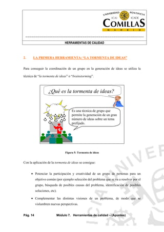 ----------------------------------------------------------------------------------------------------------------------
HERRAMIENTAS DE CALIDAD
Pág. 14 Módulo 7. Herramientas de calidad – (Apuntes)
2. LA PRIMERA HERRAMIENTA: “LA TORMENTA DE IDEAS”
Para conseguir la coordinación de un grupo en la generación de ideas se utiliza la
técnica de “la tormenta de ideas” o “brainstorming”.
¿Qué es la tormenta de ideas?
Es una técnica de grupo que
permite la generación de un gran
número de ideas sobre un tema
prefijado.
Figura 5: Tormenta de ideas
Con la aplicación de la tormenta de ideas se consigue:
• Potenciar la participación y creatividad de un grupo de personas para un
objetivo común (por ejemplo selección del problema que se va a resolver por el
grupo, búsqueda de posibles causas del problema, identificación de posibles
soluciones, etc).
• Complementar las distintas visiones de un problema, de modo que se
vislumbren nuevas perspectivas.
 