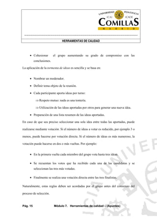 ----------------------------------------------------------------------------------------------------------------------
HERRAMIENTAS DE CALIDAD
Pág. 15 Módulo 7. Herramientas de calidad – (Apuntes)
• Cohesionar el grupo aumentando su grado de compromiso con las
conclusiones.
La aplicación de la tormenta de ideas es sencilla y se basa en:
• Nombrar un moderador.
• Definir tema objeto de la reunión.
• Cada participante aporta ideas por turno:
⇒ Respeto mutuo: nada es una tontería.
⇒ Utilización de las ideas aportadas por otros para generar una nueva idea.
• Preparación de una lista resumen de las ideas aportadas.
En caso de que sea preciso seleccionar una sola idea entre todas las aportadas, puede
realizarse mediante votación. Si el número de ideas a votar es reducido, por ejemplo 3 o
menos, puede hacerse por votación directa. Si el número de ideas es más numeroso, la
votación puede hacerse en dos o más vueltas. Por ejemplo:
• En la primera vuelta cada miembro del grupo vota hasta tres ideas.
• Se recuentan los votos que ha recibido cada una de las candidatas y se
seleccionan las tres más votadas.
• Finalmente se realiza una votación directa entre las tres finalistas.
Naturalmente, estas reglas deben ser acordadas por el grupo antes del comienzo del
proceso de selección.
 