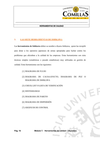 ----------------------------------------------------------------------------------------------------------------------
HERRAMIENTAS DE CALIDAD
Pág. 16 Módulo 7. Herramientas de calidad – (Apuntes)
3. LAS SIETE HERRAMIENTAS DE ISHIKAWA
Las herramientas de Ishikawa deben su nombre a Kaoru Ishikawa, quien las recopiló
para dotar a los operarios japoneses de armas apropiadas para luchar contra los
problemas que afectaban a la calidad de las empresas. Estas herramientas son siete
técnicas simples (estadísticas o pseudo estadísticas) muy utilizadas en gestión de
calidad. Estas herramientas son las siguientes:
[1] DIAGRAMA DE FLUJO
[2] DIAGRAMA DE CAUSA-EFECTO, DIAGRAMA DE PEZ O
DIAGRAMA DE ISHIKAWA
[3] CHECK LIST O LISTA DE VERIFICACIÓN
[4] HISTOGRAMAS
[5] DIAGRAMA DE PARETO
[6] DIAGRAMA DE DISPERSIÓN
[7] GRÁFICOS DE CONTROL
 