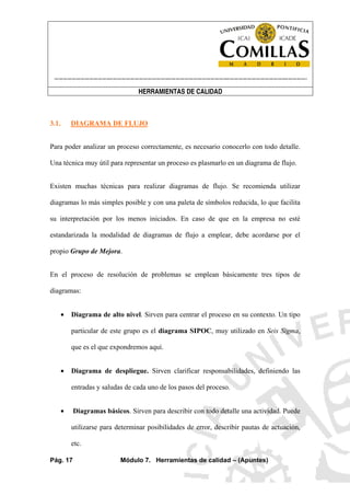 ----------------------------------------------------------------------------------------------------------------------
HERRAMIENTAS DE CALIDAD
Pág. 17 Módulo 7. Herramientas de calidad – (Apuntes)
3.1. DIAGRAMA DE FLUJO
Para poder analizar un proceso correctamente, es necesario conocerlo con todo detalle.
Una técnica muy útil para representar un proceso es plasmarlo en un diagrama de flujo.
Existen muchas técnicas para realizar diagramas de flujo. Se recomienda utilizar
diagramas lo más simples posible y con una paleta de símbolos reducida, lo que facilita
su interpretación por los menos iniciados. En caso de que en la empresa no esté
estandarizada la modalidad de diagramas de flujo a emplear, debe acordarse por el
propio Grupo de Mejora.
En el proceso de resolución de problemas se emplean básicamente tres tipos de
diagramas:
• Diagrama de alto nivel. Sirven para centrar el proceso en su contexto. Un tipo
particular de este grupo es el diagrama SIPOC, muy utilizado en Seis Sigma,
que es el que expondremos aquí.
• Diagrama de despliegue. Sirven clarificar responsabilidades, definiendo las
entradas y saludas de cada uno de los pasos del proceso.
• Diagramas básicos. Sirven para describir con todo detalle una actividad. Puede
utilizarse para determinar posibilidades de error, describir pautas de actuación,
etc.
 