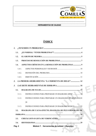 ----------------------------------------------------------------------------------------------------------------------
HERRAMIENTAS DE CALIDAD
Pág. 2 Módulo 7. Herramientas de calidad – (Apuntes)
ÍNDICE
1. ¿TENEMOS UN PROBLEMA?............................................................................. 4
1.1. ¿ES NORMAL “TENER PROBLEMAS”? ............................................................ 4
1.2. EL GRUPO DE MEJORA........................................................................................ 5
1.3. PROCESO DE RESOLUCIÓN DE PROBLEMAS............................................... 7
1.4. ASPECTOS CRÍTICOS EN LA RESOLUCIÓN DE PROBLEMAS.................. 9
1.4.1. ASPECTOS PERSONALES Y HUMANOS ................................................... 10
1.4.2. DEFINICIÓN DEL PROBLEMA .................................................................... 10
1.4.3. OBJETIVACIÓN.............................................................................................. 11
2. LA PRIMERA HERRAMIENTA: “LA TORMENTA DE IDEAS”................... 14
3. LAS SIETE HERRAMIENTAS DE ISHIKAWA................................................ 16
3.1. DIAGRAMA DE FLUJO........................................................................................ 17
3.1.1. INSTRUCCIONES PARA PREPARAR UN DIAGRAMA SIPOC................ 18
3.1.2. INSTRUCCIONES PARA PREPARAR UN DIAGRAMA DE DESPLIEGUE
20
3.1.3. INSTRUCCIONES PARA PREPARAR UN DIAGRAMA BÁSICO............. 22
3.2. DIAGRAMA DE CAUSA-EFECTO, DIAGRAMA DE PEZ O DIAGRAMA DE
ISHIKAWA ........................................................................................................................... 24
3.3. CHECK LISTS O LISTA DE VERIFICACIÓN.................................................. 27
3.4. HISTOGRAMAS..................................................................................................... 29
 