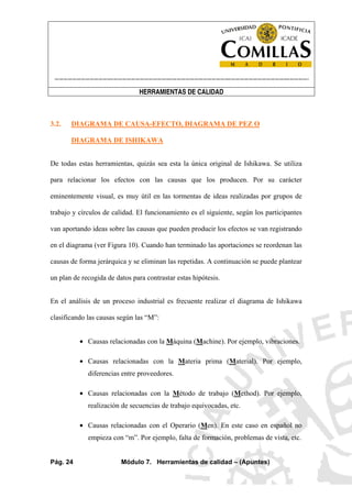 ----------------------------------------------------------------------------------------------------------------------
HERRAMIENTAS DE CALIDAD
Pág. 24 Módulo 7. Herramientas de calidad – (Apuntes)
3.2. DIAGRAMA DE CAUSA-EFECTO, DIAGRAMA DE PEZ O
DIAGRAMA DE ISHIKAWA
De todas estas herramientas, quizás sea esta la única original de Ishikawa. Se utiliza
para relacionar los efectos con las causas que los producen. Por su carácter
eminentemente visual, es muy útil en las tormentas de ideas realizadas por grupos de
trabajo y círculos de calidad. El funcionamiento es el siguiente, según los participantes
van aportando ideas sobre las causas que pueden producir los efectos se van registrando
en el diagrama (ver Figura 10). Cuando han terminado las aportaciones se reordenan las
causas de forma jerárquica y se eliminan las repetidas. A continuación se puede plantear
un plan de recogida de datos para contrastar estas hipótesis.
En el análisis de un proceso industrial es frecuente realizar el diagrama de Ishikawa
clasificando las causas según las “M”:
• Causas relacionadas con la Máquina (Machine). Por ejemplo, vibraciones.
• Causas relacionadas con la Materia prima (Material). Por ejemplo,
diferencias entre proveedores.
• Causas relacionadas con la Método de trabajo (Method). Por ejemplo,
realización de secuencias de trabajo equivocadas, etc.
• Causas relacionadas con el Operario (Men). En este caso en español no
empieza con “m”. Por ejemplo, falta de formación, problemas de vista, etc.
 
