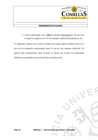 ----------------------------------------------------------------------------------------------------------------------
HERRAMIENTAS DE CALIDAD
Pág. 25 Módulo 7. Herramientas de calidad – (Apuntes)
• Causas relacionadas con el Medio ambiente (Environment). En este caso
en inglés no empieza con “m”. Por ejemplo, cambios de temperatura, etc.
Es importante ordenar estas causas en grupos que tengan alguna afinidad (como es el
caso de los propuestos anteriormente para el caso de una máquina industrial). En
general debe profundizarse hasta alcanzar al menos tres niveles de profundidad
(Ishikawa recomendaba no parar hasta llegar al quinto nivel).
 