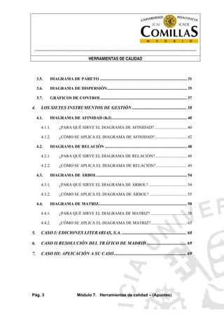 ----------------------------------------------------------------------------------------------------------------------
HERRAMIENTAS DE CALIDAD
Pág. 3 Módulo 7. Herramientas de calidad – (Apuntes)
3.5. DIAGRAMA DE PARETO .................................................................................... 31
3.6. DIAGRAMA DE DISPERSIÓN............................................................................. 35
3.7. GRÁFICOS DE CONTROL................................................................................... 37
4. LOS SIETES INSTRUMENTOS DE GESTIÓN ................................................ 38
4.1. DIAGRAMA DE AFINIDAD (KJ) ........................................................................ 40
4.1.1. ¿PARA QUÉ SIRVE EL DIAGRAMA DE AFINIDAD? ............................... 40
4.1.2. ¿CÓMO SE APLICA EL DIAGRAMA DE AFINIDAD?............................... 42
4.2. DIAGRAMA DE RELACIÓN ............................................................................... 48
4.2.1. ¿PARA QUÉ SIRVE EL DIAGRAMA DE RELACIÓN?............................... 48
4.2.2. ¿CÓMO SE APLICA EL DIAGRAMA DE RELACIÓN?.............................. 49
4.3. DIAGRAMA DE ÁRBOL....................................................................................... 54
4.3.1. ¿PARA QUÉ SIRVE EL DIAGRAMA DE ÁRBOL? ..................................... 54
4.3.2. ¿CÓMO SE APLICA EL DIAGRAMA DE ÁRBOL? .................................... 55
4.4. DIAGRAMA DE MATRIZ..................................................................................... 58
4.4.1. ¿PARA QUÉ SIRVE EL DIAGRAMA DE MATRIZ? ................................... 58
4.4.2. ¿CÓMO SE APLICA EL DIAGRAMA DE MATRIZ?................................... 63
5. CASO I: EDICIONES LITERARIAS, S.A. ......................................................... 68
6. CASO II RESOLUCIÓN DEL TRÁFICO DE MADRID ................................... 69
7. CASO III: APLICACIÓN A SU CASO................................................................ 69
 