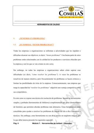 ----------------------------------------------------------------------------------------------------------------------
HERRAMIENTAS DE CALIDAD
Pág. 4 Módulo 7. Herramientas de calidad – (Apuntes)
1. ¿TENEMOS UN PROBLEMA?
1.1. ¿ES NORMAL “TENER PROBLEMAS”?
Todas las empresas u organizaciones se enfrentan a adversidades que les impiden o
dificultan alcanzar sus objetivos; es decir, “tienen problemas”. Una buena parte de estos
problemas están relacionados con la calidad de los productos o servicios ofrecidos por
la empresa y son los que se van a tratar en este curso.
Sin embargo, no todas las empresas u organizaciones saben cómo superar esas
dificultades (es decir, “cómo resolver los problemas”). A veces los problemas se
resuelven de manera intuitiva, pero frecuentemente los problemas se hacen crónicos y
limitan las posibilidades de éxito de la empresa. Consecuentemente, una empresa que
tenga la capacidad de “resolver los problemas” adquirirá una ventaja competitiva sobre
sus competidores.
En este curso se expone una técnica de resolución de problemas basada en herramientas
simples y probadas (herramientas de Ishikawa) complementado por otras (Instrumentos
de Gestión), que permiten abordar problemas más abstractos. Estas herramientas están
concebidas para ayudar a resolver los problemas de mejora del día a día a operarios y
técnicos. Sin embargo, estas herramientas no son en sí mismo un ungüento mágico, por
lo que debe tenerse presente los siguientes aspectos:
 