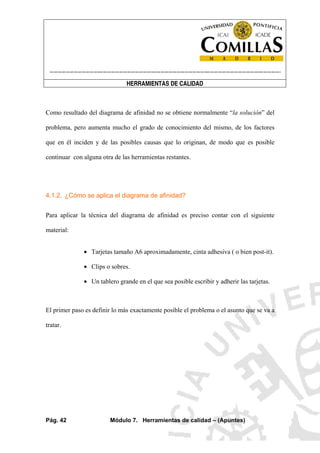 ----------------------------------------------------------------------------------------------------------------------
HERRAMIENTAS DE CALIDAD
Pág. 42 Módulo 7. Herramientas de calidad – (Apuntes)
Como resultado del diagrama de afinidad no se obtiene normalmente “la solución” del
problema, pero aumenta mucho el grado de conocimiento del mismo, de los factores
que en él inciden y de las posibles causas que lo originan, de modo que es posible
continuar con alguna otra de las herramientas restantes.
4.1.2. ¿Cómo se aplica el diagrama de afinidad?
Para aplicar la técnica del diagrama de afinidad es preciso contar con el siguiente
material:
• Tarjetas tamaño A6 aproximadamente, cinta adhesiva ( o bien post-it).
• Clips o sobres.
• Un tablero grande en el que sea posible escribir y adherir las tarjetas.
El primer paso es definir lo más exactamente posible el problema o el asunto que se va a
tratar.
 