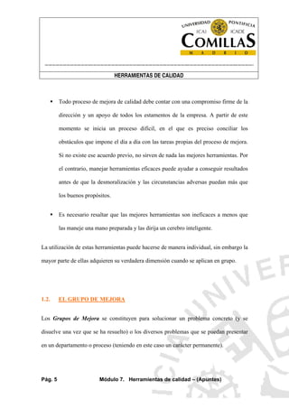 ----------------------------------------------------------------------------------------------------------------------
HERRAMIENTAS DE CALIDAD
Pág. 5 Módulo 7. Herramientas de calidad – (Apuntes)
Todo proceso de mejora de calidad debe contar con una compromiso firme de la
dirección y un apoyo de todos los estamentos de la empresa. A partir de este
momento se inicia un proceso difícil, en el que es preciso conciliar los
obstáculos que impone el día a día con las tareas propias del proceso de mejora.
Si no existe ese acuerdo previo, no sirven de nada las mejores herramientas. Por
el contrario, manejar herramientas eficaces puede ayudar a conseguir resultados
antes de que la desmoralización y las circunstancias adversas puedan más que
los buenos propósitos.
Es necesario resaltar que las mejores herramientas son ineficaces a menos que
las maneje una mano preparada y las dirija un cerebro inteligente.
La utilización de estas herramientas puede hacerse de manera individual, sin embargo la
mayor parte de ellas adquieren su verdadera dimensión cuando se aplican en grupo.
1.2. EL GRUPO DE MEJORA
Los Grupos de Mejora se constituyen para solucionar un problema concreto (y se
disuelve una vez que se ha resuelto) o los diversos problemas que se puedan presentar
en un departamento o proceso (teniendo en este caso un carácter permanente).
 