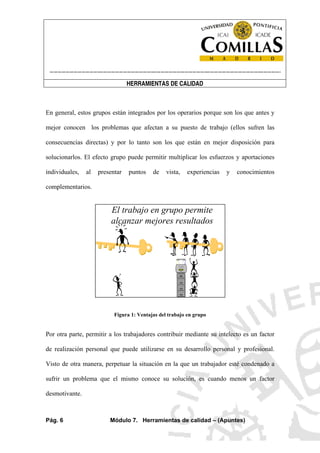 ----------------------------------------------------------------------------------------------------------------------
HERRAMIENTAS DE CALIDAD
Pág. 6 Módulo 7. Herramientas de calidad – (Apuntes)
En general, estos grupos están integrados por los operarios porque son los que antes y
mejor conocen los problemas que afectan a su puesto de trabajo (ellos sufren las
consecuencias directas) y por lo tanto son los que están en mejor disposición para
solucionarlos. El efecto grupo puede permitir multiplicar los esfuerzos y aportaciones
individuales, al presentar puntos de vista, experiencias y conocimientos
complementarios.
El trabajo en grupo permite
alcanzar mejores resultados
Figura 1: Ventajas del trabajo en grupo
Por otra parte, permitir a los trabajadores contribuir mediante su intelecto es un factor
de realización personal que puede utilizarse en su desarrollo personal y profesional.
Visto de otra manera, perpetuar la situación en la que un trabajador esté condenado a
sufrir un problema que el mismo conoce su solución, es cuando menos un factor
desmotivante.
 