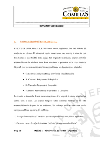 ----------------------------------------------------------------------------------------------------------------------
HERRAMIENTAS DE CALIDAD
Pág. 68 Módulo 7. Herramientas de calidad – (Apuntes)
5. CASO I: EDICIONES LITERARIAS, S.A.
EDICIONES LITERARIAS, S.A. lleva unos meses registrando una alto número de
quejas de sus clientes. El número de quejas va creciendo mes a mes y la situación con
los clientes es insostenible. Estas quejas han originado un malestar interno entre los
responsables de las distintas áreas. Para solucionar el problema, el Sr. Rey, Director
General, convocó una reunión con los responsables de los departamentos afectados:
• Sr. Escribano. Responsable de Impresión y Encuadernación.
• Sr. Carretero. Responsable de Logística.
• Sr. Mercader. Responsable Comercial.
• Sr. Bueno. Representante de calidad de la Dirección
La reunión se desarrolla de una manera muy tensa. A lo largo de la misma se echan las
culpas unos a otros. Los clientes tampoco salen indemnes; también se les está
responsabilizando de parte de los problemas. Sin embargo, nadie reconoce que puede
ser responsable de una parte del problema.
“...la culpa la tenéis los de Comercial que os comprometéis a unas fechas imposibles”
“..Eso no es cierto,..la culpa la tenéis en Logística que machacáis los libros”.
 