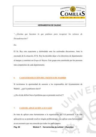 ----------------------------------------------------------------------------------------------------------------------
HERRAMIENTAS DE CALIDAD
Pág. 69 Módulo 7. Herramientas de calidad – (Apuntes)
“..¡¡Encima que hacemos lo que podemos para recuperar los retrasos de
Encuadernación!!
Etc.
El Sr. Rey esta expectante y desbordado ante las acaloradas discusiones. Ante lo
enconado de la situación, El Sr. Rey ha decidido dejar a los directores de departamento
al margen y constituir un Grupo de Mejora. Este grupo esta constituido por las personas
más competentes de cada departamento.
6. CASO II RESOLUCIÓN DEL TRÁFICO DE MADRID
Si tuviéramos la oportunidad de asesorar a los responsables del Ayuntamiento de
Madrid…¿qué le podríamos decir?
¡¡¡No olvide definir bien el problema que se pretende resolver!!!
7. CASO III: APLICACIÓN A SU CASO
Se trata de aplicar estas herramientas a la organización que Ud pertenece. Con esta
aplicación no se pretende resolver ningún problema real, sino aplicar estas herramientas
en un escenario que sea conocido por todos los participantes.
 