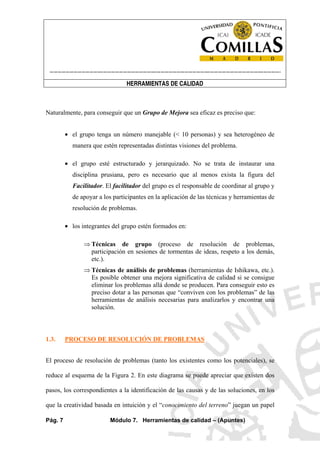 ----------------------------------------------------------------------------------------------------------------------
HERRAMIENTAS DE CALIDAD
Pág. 7 Módulo 7. Herramientas de calidad – (Apuntes)
Naturalmente, para conseguir que un Grupo de Mejora sea eficaz es preciso que:
• el grupo tenga un número manejable (< 10 personas) y sea heterogéneo de
manera que estén representadas distintas visiones del problema.
• el grupo esté estructurado y jerarquizado. No se trata de instaurar una
disciplina prusiana, pero es necesario que al menos exista la figura del
Facilitador. El facilitador del grupo es el responsable de coordinar al grupo y
de apoyar a los participantes en la aplicación de las técnicas y herramientas de
resolución de problemas.
• los integrantes del grupo estén formados en:
⇒ Técnicas de grupo (proceso de resolución de problemas,
participación en sesiones de tormentas de ideas, respeto a los demás,
etc.).
⇒ Técnicas de análisis de problemas (herramientas de Ishikawa, etc.).
Es posible obtener una mejora significativa de calidad si se consigue
eliminar los problemas allá donde se producen. Para conseguir esto es
preciso dotar a las personas que “conviven con los problemas” de las
herramientas de análisis necesarias para analizarlos y encontrar una
solución.
1.3. PROCESO DE RESOLUCIÓN DE PROBLEMAS
El proceso de resolución de problemas (tanto los existentes como los potenciales), se
reduce al esquema de la Figura 2. En este diagrama se puede apreciar que existen dos
pasos, los correspondientes a la identificación de las causas y de las soluciones, en los
que la creatividad basada en intuición y el “conocimiento del terreno” juegan un papel
 