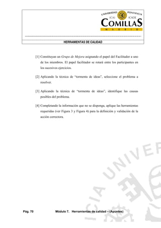----------------------------------------------------------------------------------------------------------------------
HERRAMIENTAS DE CALIDAD
Pág. 70 Módulo 7. Herramientas de calidad – (Apuntes)
[1] Constituyan un Grupo de Mejora asignando el papel del Facilitador a uno
de los miembros. El papel facilitador se rotará entre los participantes en
los sucesivos ejercicios.
[2] Aplicando la técnica de “tormenta de ideas”, seleccione el problema a
resolver.
[3] Aplicando la técnica de “tormenta de ideas”, identifique las causas
posibles del problema.
[4] Completando la información que no se disponga, aplique las herramientas
requeridas (ver Figura 3 y Figura 4) para la definición y validación de la
acción correctora.
 